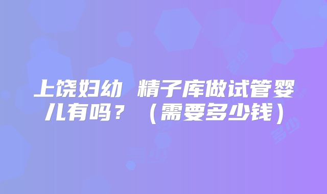 上饶妇幼 精子库做试管婴儿有吗？（需要多少钱）