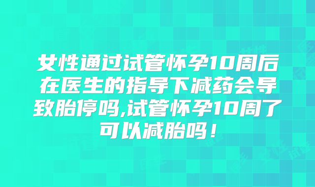 女性通过试管怀孕10周后在医生的指导下减药会导致胎停吗,试管怀孕10周了可以减胎吗！