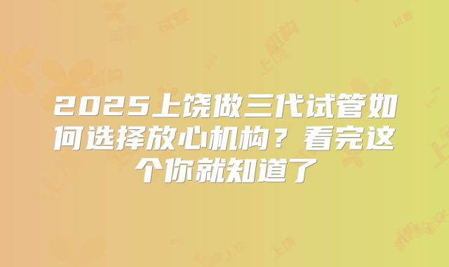 2025上饶做三代试管如何选择放心机构?看完这个你就知道了