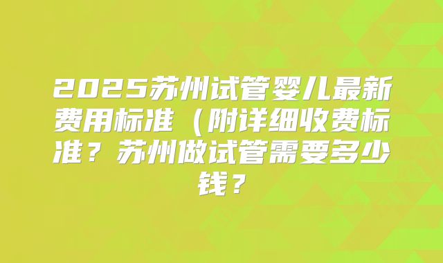 2025苏州试管婴儿最新费用标准(附详细收费标准?苏州做试管需要多少钱?