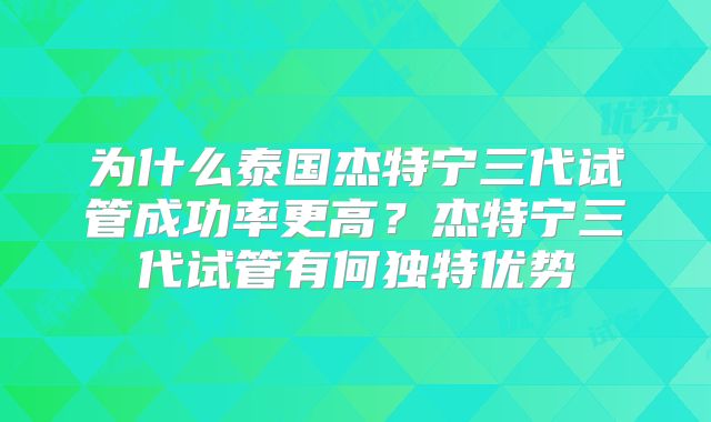 为什么泰国杰特宁三代试管成功率更高？杰特宁三代试管有何独特优势