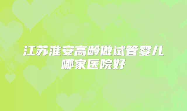 江苏淮安高龄做试管婴儿哪家医院好
