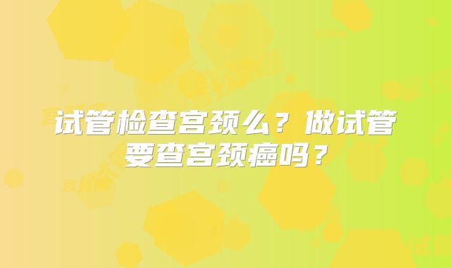 试管检查宫颈么？做试管要查宫颈癌吗？