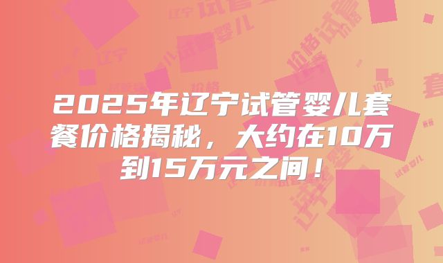 2025年辽宁试管婴儿套餐价格揭秘,大约在10万到15万元之间!