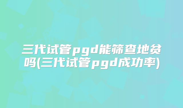 三代试管pgd能筛查地贫吗(三代试管pgd成功率)