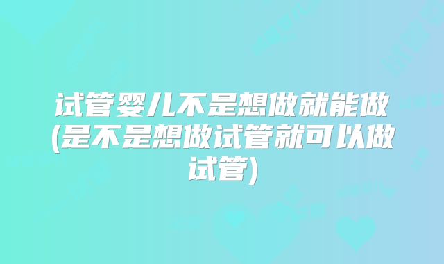 试管婴儿不是想做就能做(是不是想做试管就可以做试管)