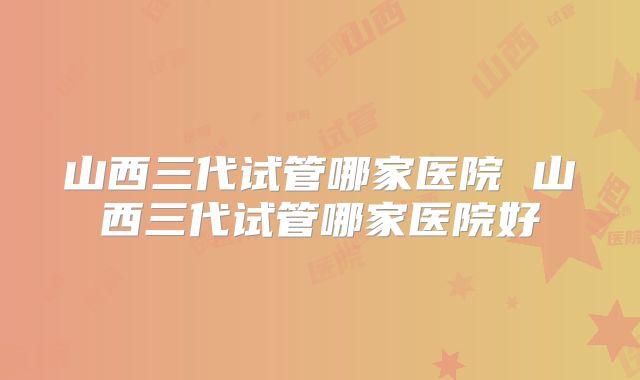 山西三代试管哪家医院 山西三代试管哪家医院好
