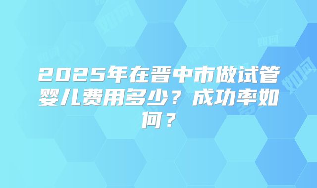2025年在晋中市做试管婴儿费用多少？成功率如何？