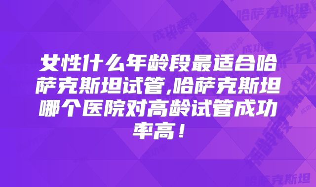 女性什么年龄段最适合哈萨克斯坦试管,哈萨克斯坦哪个医院对高龄试管成功率高！