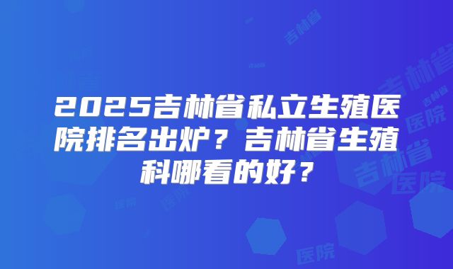 2025吉林省私立生殖医院排名出炉?吉林省生殖科哪看的好?