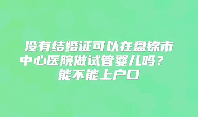 没有结婚证可以在盘锦市中心医院做试管婴儿吗? 能不能上户口