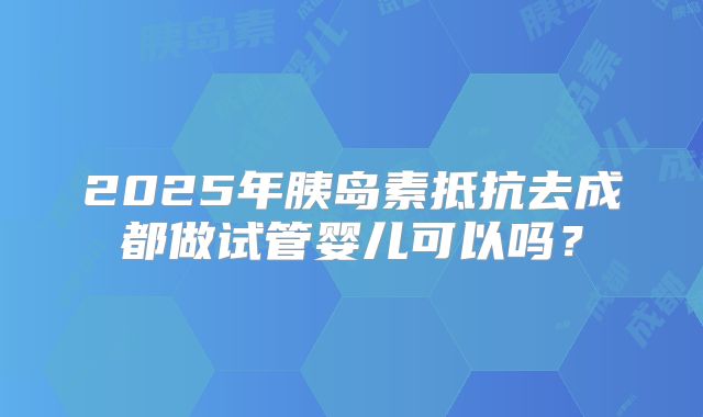 2025年胰岛素抵抗去成都做试管婴儿可以吗?