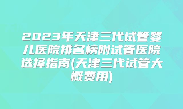 2023年天津三代试管婴儿医院排名榜附试管医院选择指南(天津三代试管大概费用)