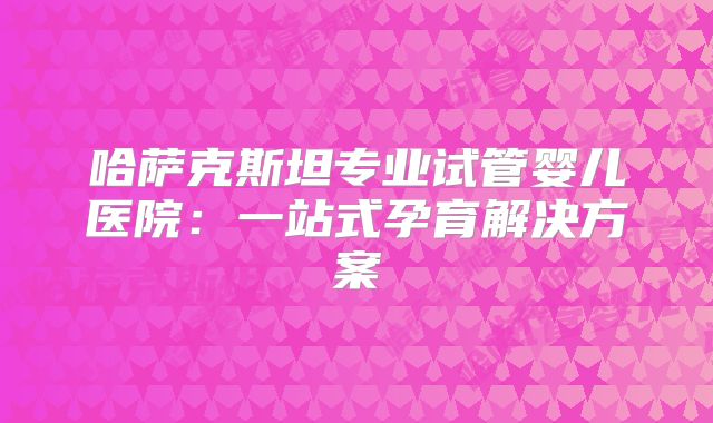 哈萨克斯坦专业试管婴儿医院:一站式孕育解决方案