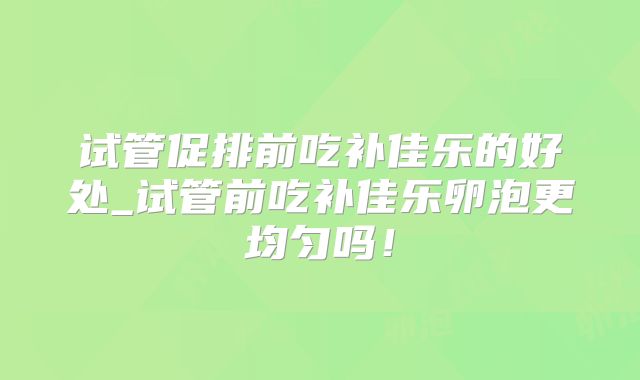 试管促排前吃补佳乐的好处_试管前吃补佳乐卵泡更均匀吗！