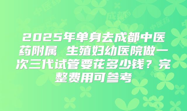 2025年单身去成都中医药附属 生殖妇幼医院做一次三代试管要花多少钱?完整费用可参考