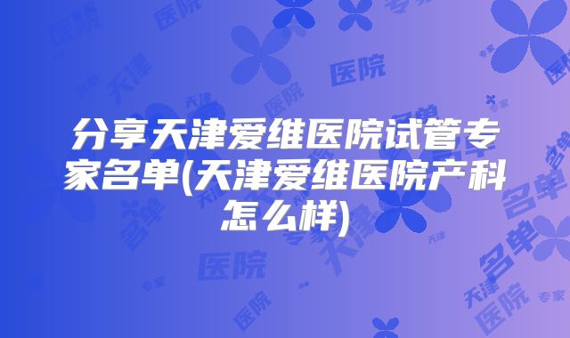 分享天津爱维医院试管专家名单(天津爱维医院产科怎么样)