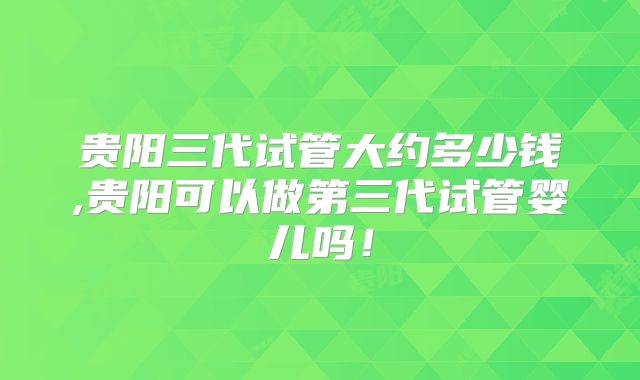 贵阳三代试管大约多少钱,贵阳可以做第三代试管婴儿吗！