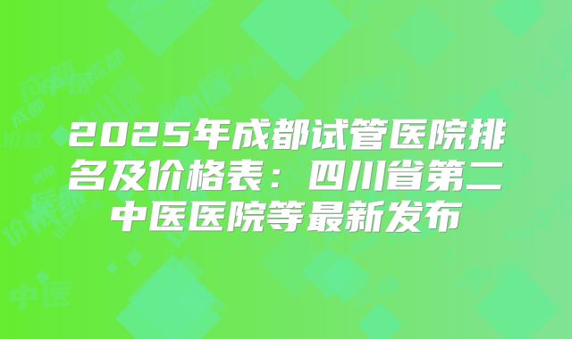 2025年成都试管医院排名及价格表：四川省第二中医医院等最新发布