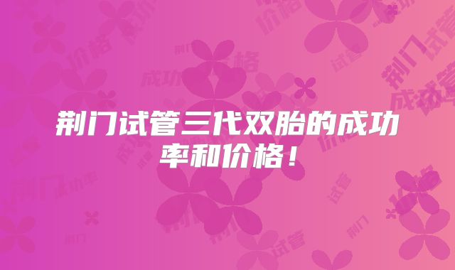 荆门试管三代双胎的成功率和价格！