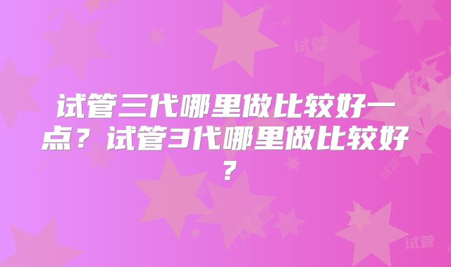 试管三代哪里做比较好一点?试管3代哪里做比较好?