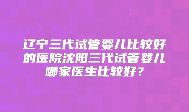 辽宁三代试管婴儿比较好的医院沈阳三代试管婴儿哪家医生比较好？