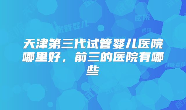 天津第三代试管婴儿医院哪里好，前三的医院有哪些