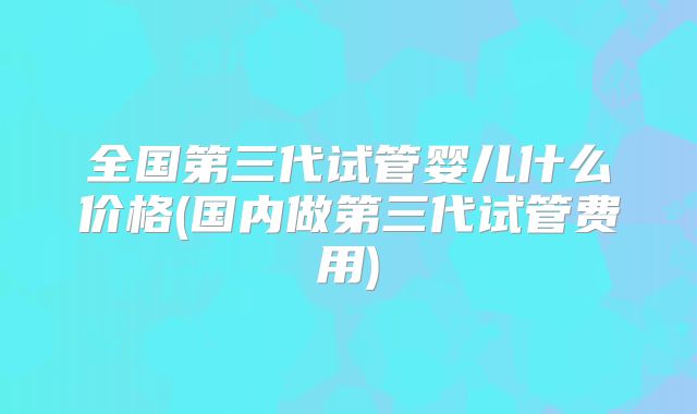 全国第三代试管婴儿什么价格(国内做第三代试管费用)