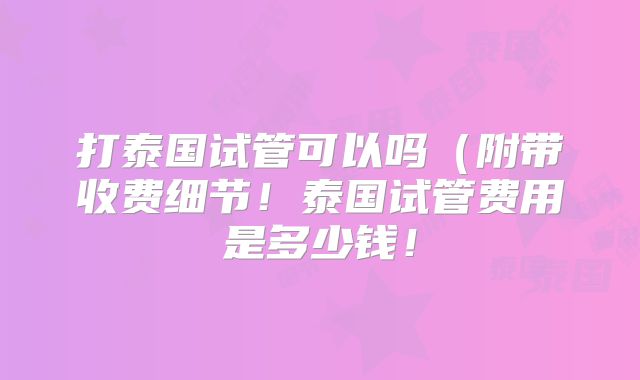 打泰国试管可以吗(附带收费细节!泰国试管费用是多少钱!