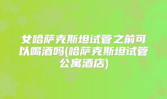 女哈萨克斯坦试管之前可以喝酒吗(哈萨克斯坦试管公寓酒店)