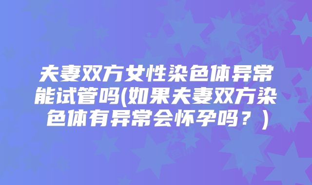 夫妻双方女性染色体异常能试管吗(如果夫妻双方染色体有异常会怀孕吗?)