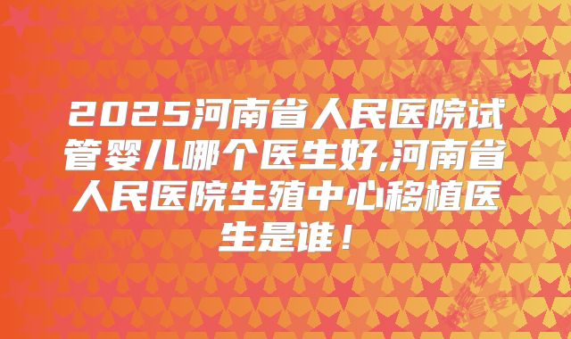 2025河南省人民医院试管婴儿哪个医生好,河南省人民医院生殖中心移植医生是谁！