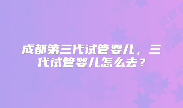 成都第三代试管婴儿,三代试管婴儿怎么去?