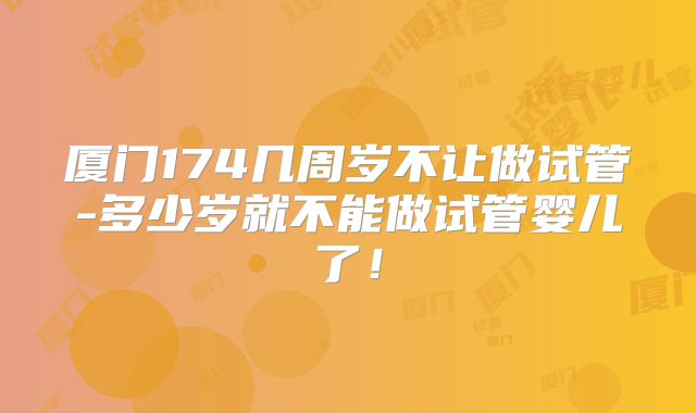 厦门174几周岁不让做试管-多少岁就不能做试管婴儿了!