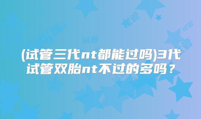 (试管三代nt都能过吗)3代试管双胎nt不过的多吗?