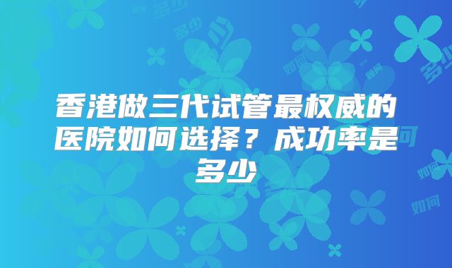 香港做三代试管最权威的医院如何选择?成功率是多少
