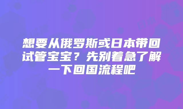 想要从俄罗斯或日本带回试管宝宝?先别着急了解一下回国流程吧