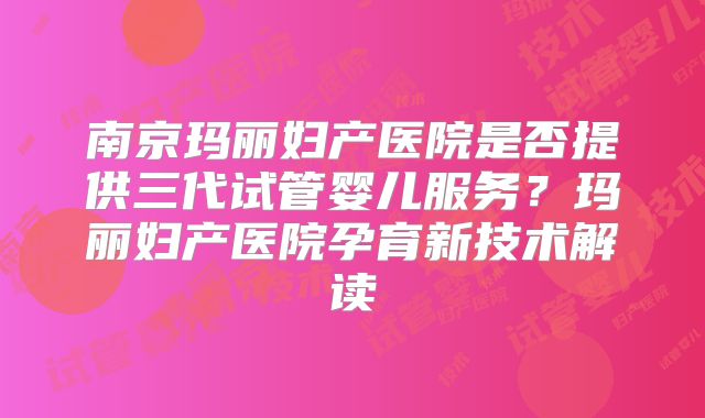 南京玛丽妇产医院是否提供三代试管婴儿服务？玛丽妇产医院孕育新技术解读