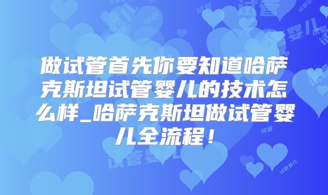 做试管首先你要知道哈萨克斯坦试管婴儿的技术怎么样_哈萨克斯坦做试管婴儿全流程!