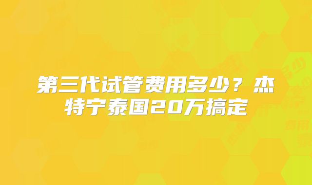 第三代试管费用多少?杰特宁泰国20万搞定