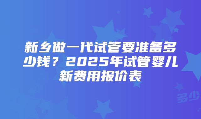 新乡做一代试管要准备多少钱?2025年试管婴儿新费用报价表