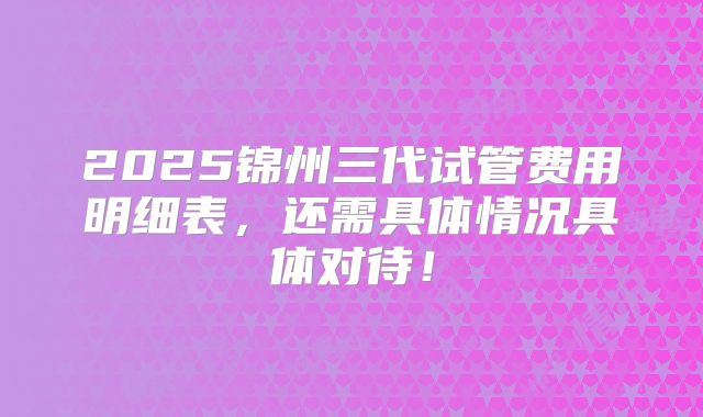 2025锦州三代试管费用明细表，还需具体情况具体对待！