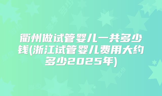 衢州做试管婴儿一共多少钱(浙江试管婴儿费用大约多少2025年)