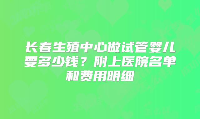 长春生殖中心做试管婴儿要多少钱？附上医院名单和费用明细