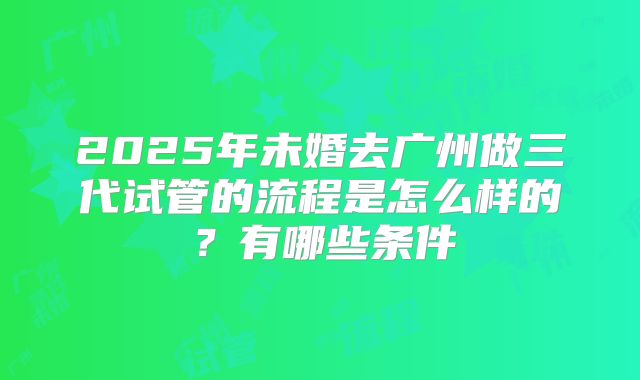 2025年未婚去广州做三代试管的流程是怎么样的?有哪些条件