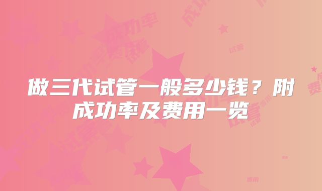 做三代试管一般多少钱？附成功率及费用一览