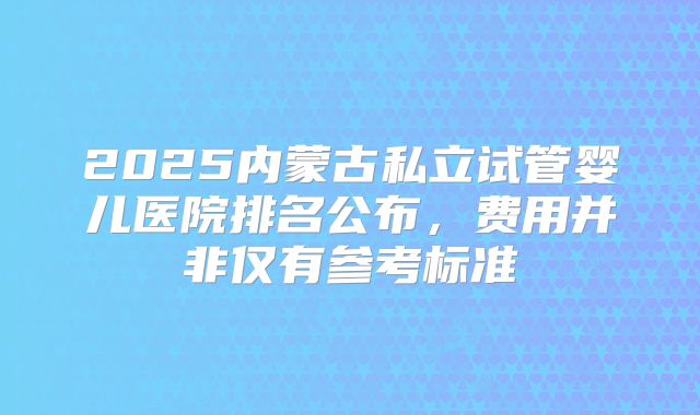 2025内蒙古私立试管婴儿医院排名公布,费用并非仅有参考标准
