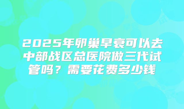 2025年卵巢早衰可以去中部战区总医院做三代试管吗?需要花费多少钱
