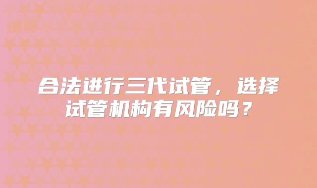 合法进行三代试管,选择试管机构有风险吗?
