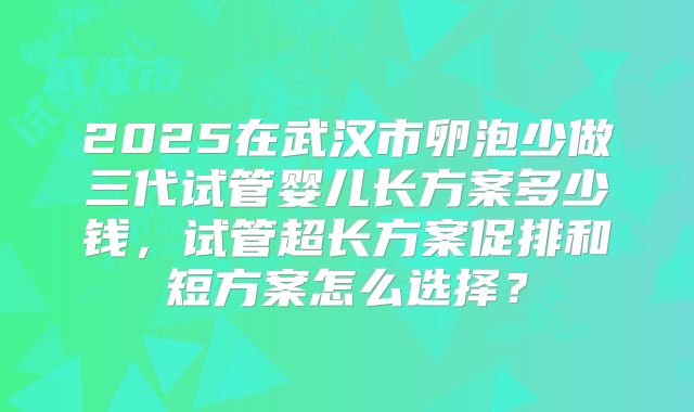 2025在武汉市卵泡少做三代试管婴儿长方案多少钱，试管超长方案促排和短方案怎么选择？